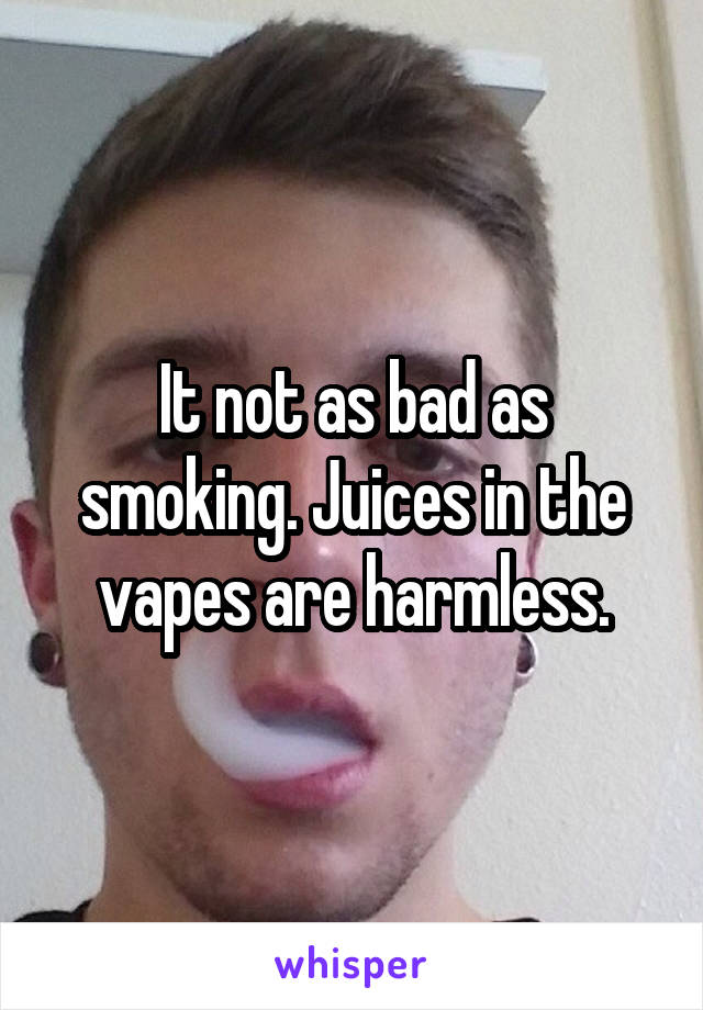 It not as bad as smoking. Juices in the vapes are harmless.