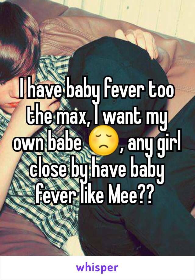 I have baby fever too the max, I want my own babe 😞, any girl close by have baby fever like Mee?? 