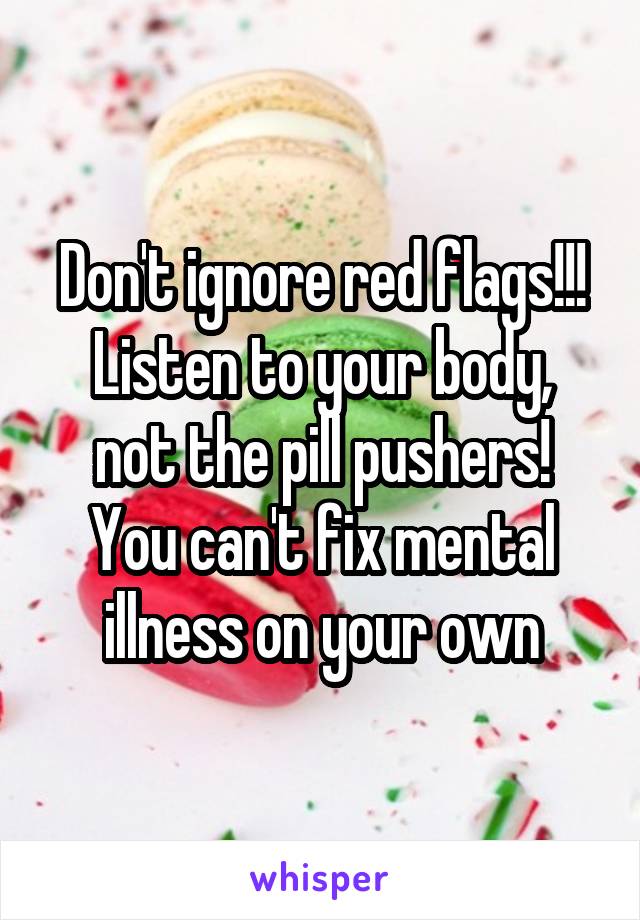 Don't ignore red flags!!!
Listen to your body, not the pill pushers!
You can't fix mental illness on your own