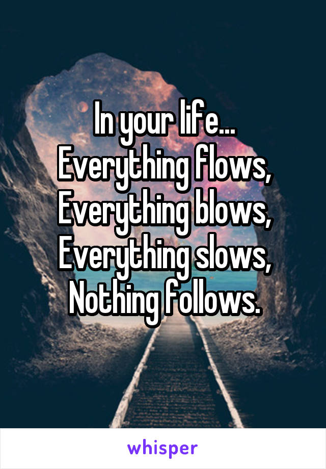 In your life...
Everything flows,
Everything blows,
Everything slows,
Nothing follows.
