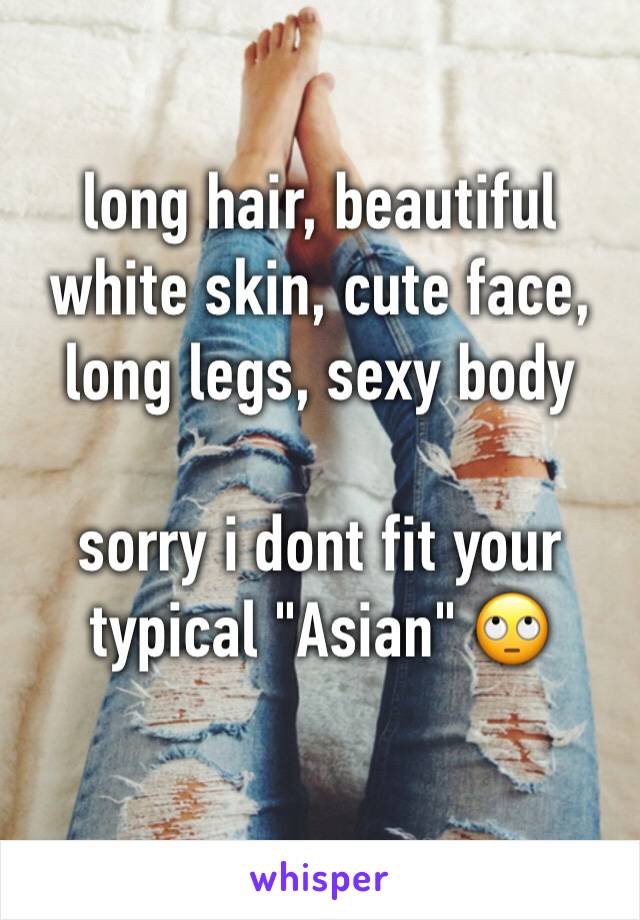 long hair, beautiful white skin, cute face, long legs, sexy body

sorry i dont fit your typical "Asian" 🙄
