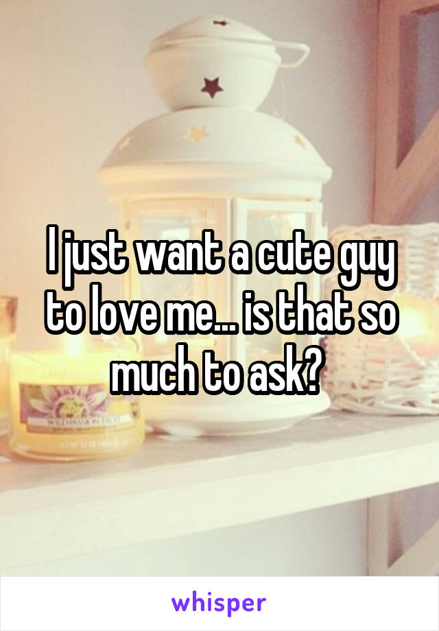 I just want a cute guy to love me... is that so much to ask? 