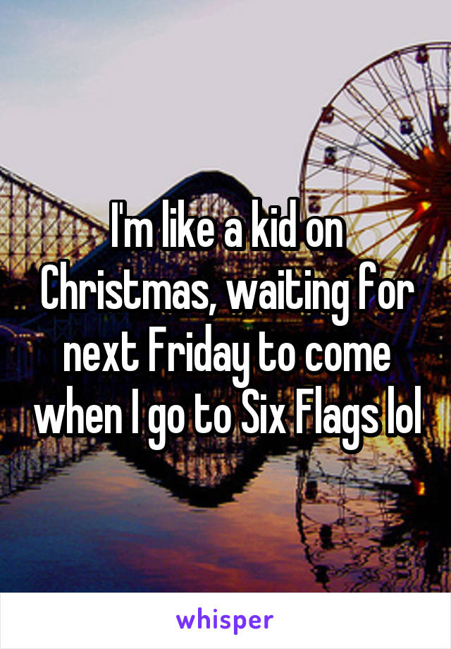 I'm like a kid on Christmas, waiting for next Friday to come when I go to Six Flags lol