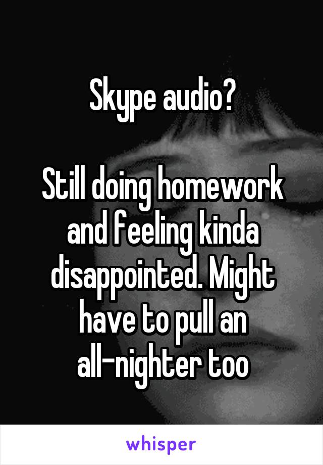 Skype audio?

Still doing homework and feeling kinda disappointed. Might have to pull an all-nighter too