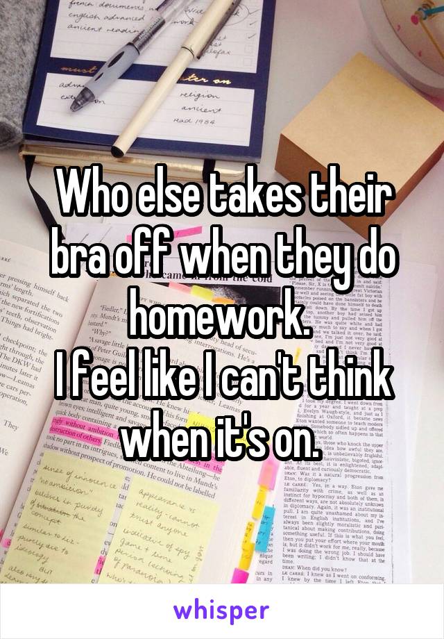 Who else takes their bra off when they do homework. 
I feel like I can't think when it's on. 