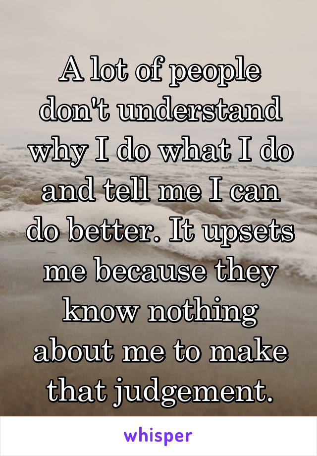  A lot of people don't understand why I do what I do and tell me I can do better. It upsets me because they know nothing about me to make that judgement.