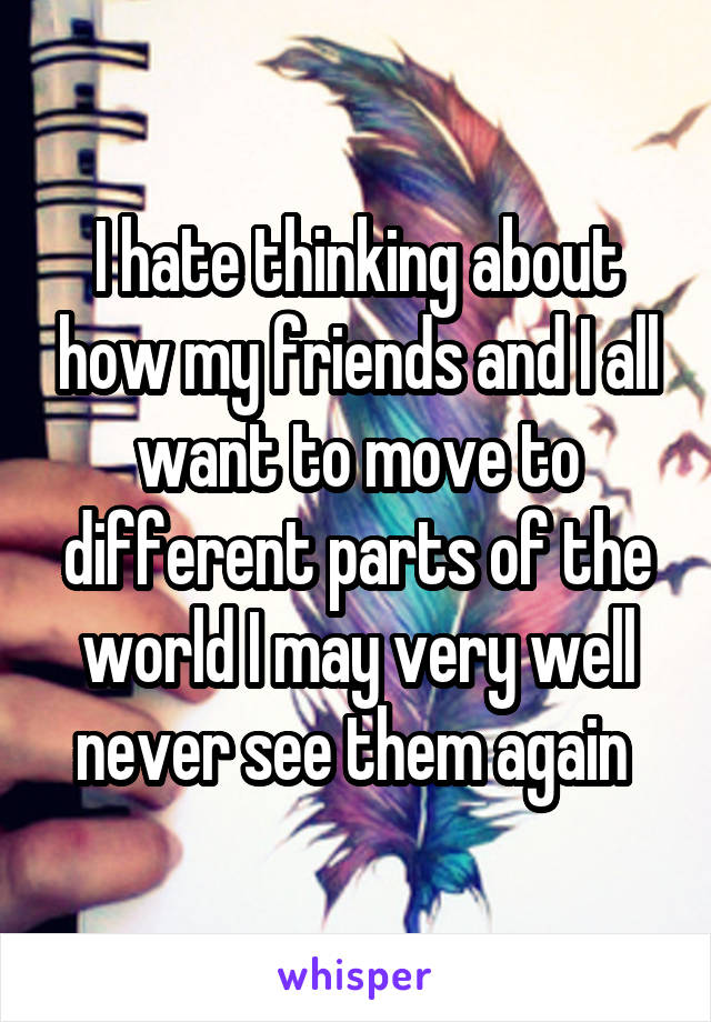 I hate thinking about how my friends and I all want to move to different parts of the world I may very well never see them again 