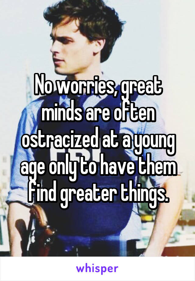 No worries, great minds are often ostracized at a young age only to have them find greater things.