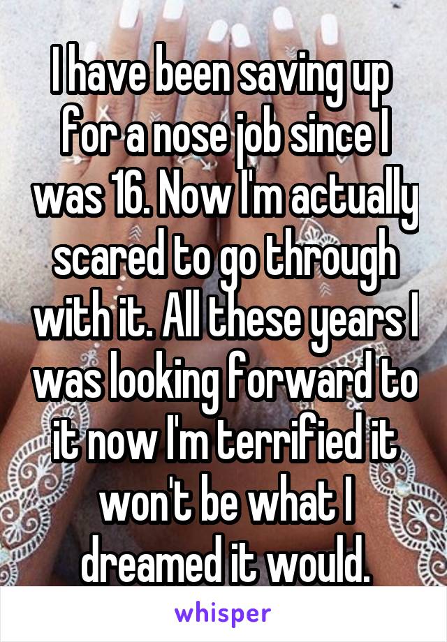 I have been saving up  for a nose job since I was 16. Now I'm actually scared to go through with it. All these years I was looking forward to it now I'm terrified it won't be what I dreamed it would.