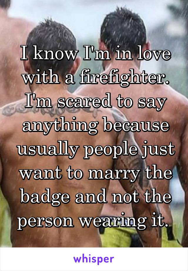 I know I'm in love with a firefighter. I'm scared to say anything because usually people just want to marry the badge and not the person wearing it. 