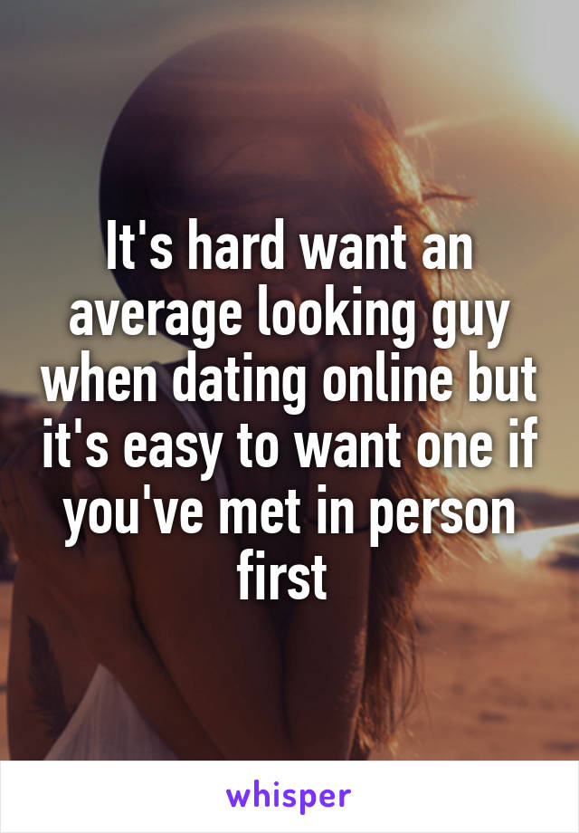 It's hard want an average looking guy when dating online but it's easy to want one if you've met in person first 