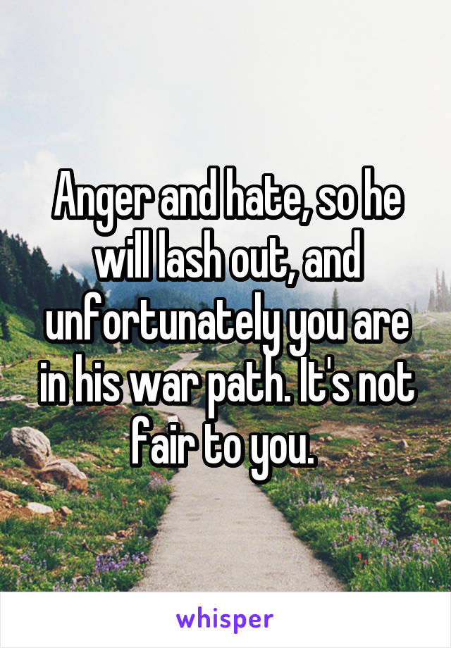 Anger and hate, so he will lash out, and unfortunately you are in his war path. It's not fair to you. 