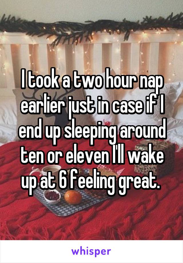 I took a two hour nap earlier just in case if I end up sleeping around ten or eleven I'll wake up at 6 feeling great. 