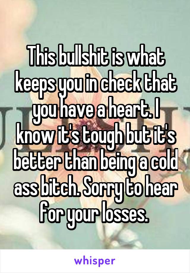 This bullshit is what keeps you in check that you have a heart. I know it's tough but it's better than being a cold ass bitch. Sorry to hear for your losses. 