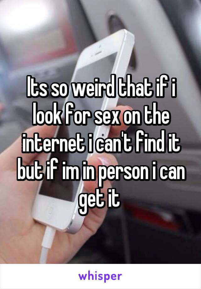 Its so weird that if i look for sex on the internet i can't find it but if im in person i can get it 