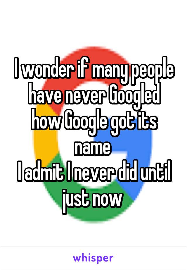 I wonder if many people have never Googled how Google got its name 
I admit I never did until just now 