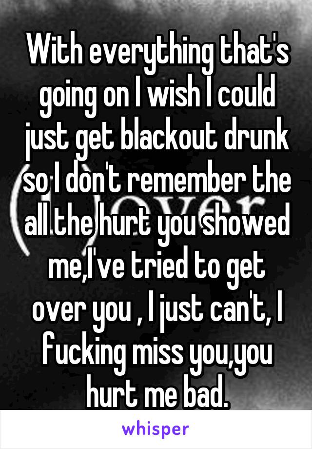 With everything that's going on I wish I could just get blackout drunk so I don't remember the all the hurt you showed me,I've tried to get over you , I just can't, I fucking miss you,you hurt me bad.