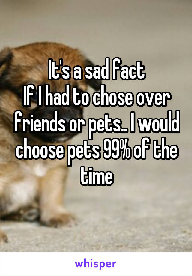 It's a sad fact
If I had to chose over friends or pets.. I would choose pets 99% of the time
