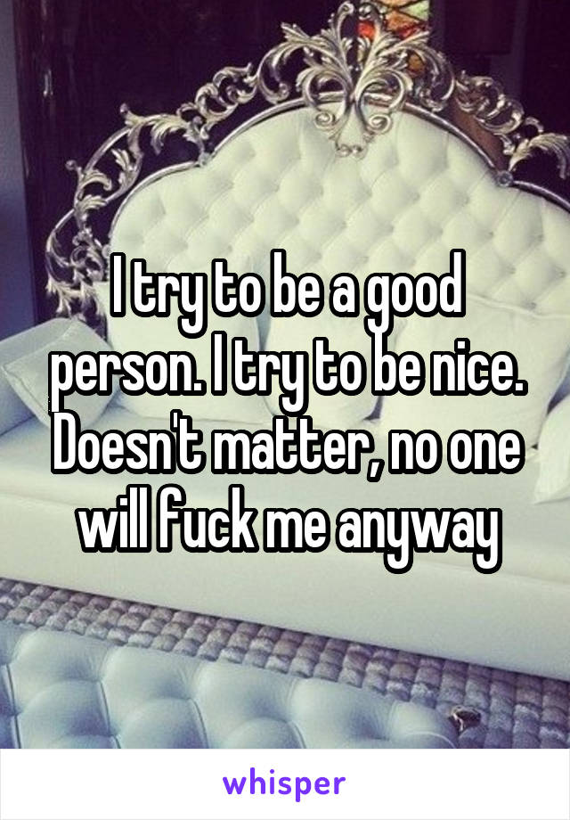 I try to be a good person. I try to be nice. Doesn't matter, no one will fuck me anyway