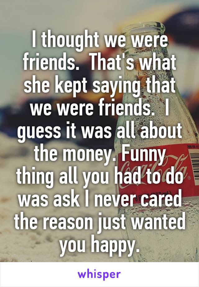 I thought we were friends.  That's what she kept saying that we were friends.  I guess it was all about the money. Funny thing all you had to do was ask I never cared the reason just wanted you happy.