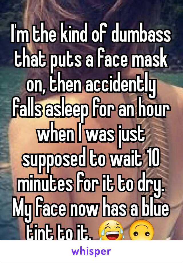 I'm the kind of dumbass that puts a face mask on, then accidently falls asleep for an hour when I was just supposed to wait 10 minutes for it to dry. My face now has a blue tint to it. 😂🙃