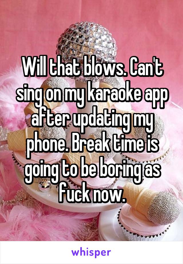 Will that blows. Can't sing on my karaoke app after updating my phone. Break time is going to be boring as fuck now.