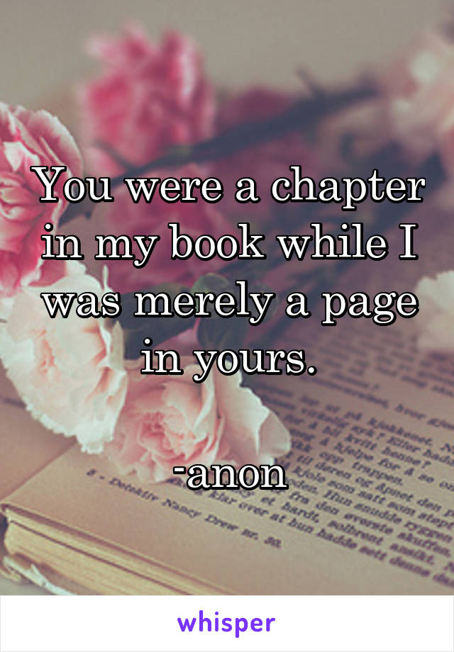 You were a chapter in my book while I was merely a page in yours.

-anon