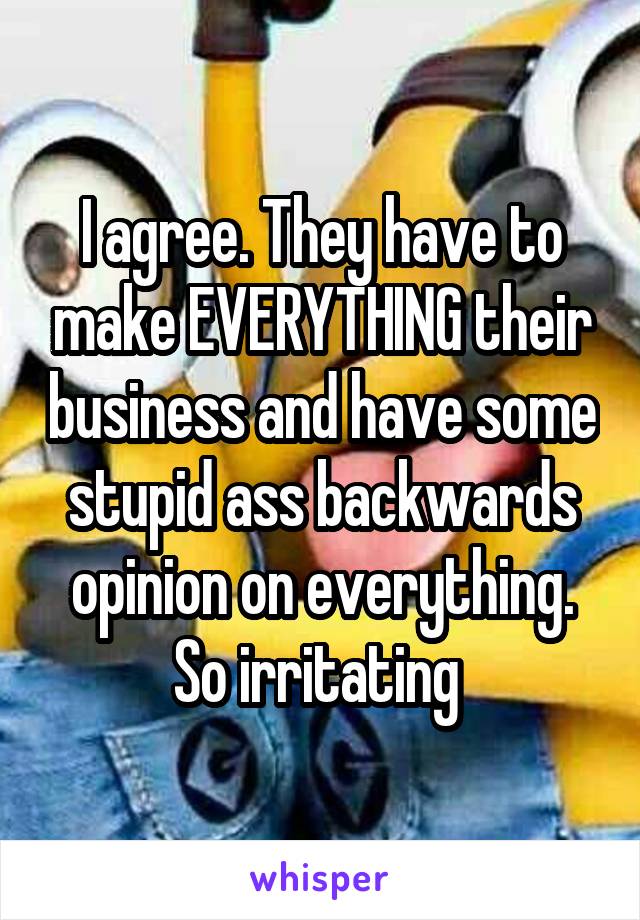 I agree. They have to make EVERYTHING their business and have some stupid ass backwards opinion on everything. So irritating 