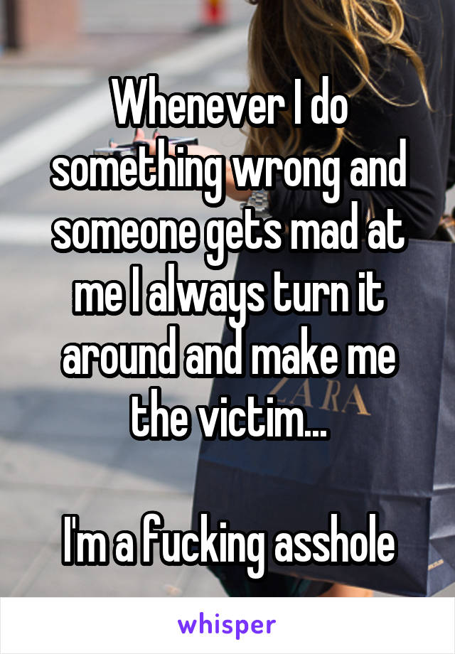 Whenever I do something wrong and someone gets mad at me I always turn it around and make me the victim...

I'm a fucking asshole