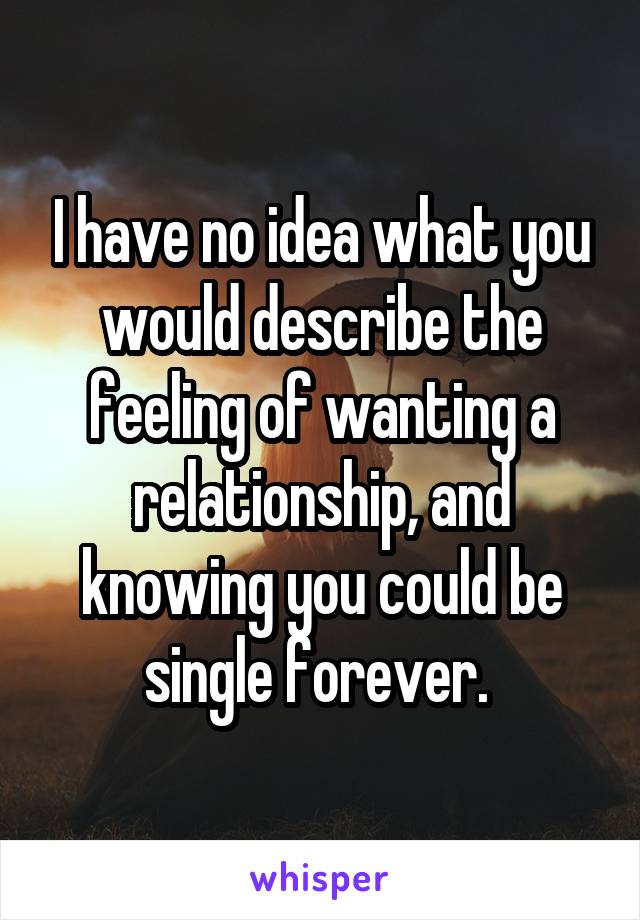 I have no idea what you would describe the feeling of wanting a relationship, and knowing you could be single forever. 