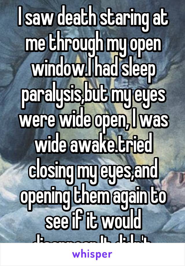 I saw death staring at me through my open window.I had sleep paralysis,but my eyes were wide open, I was wide awake.tried closing my eyes,and opening them again to see if it would disappear.It didn't.