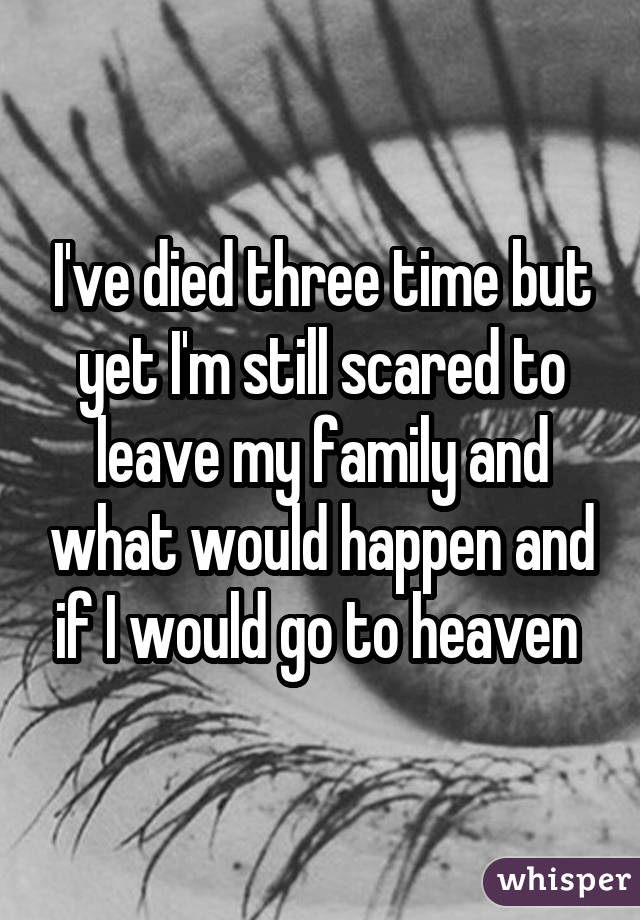 I've died three time but yet I'm still scared to leave my family and what would happen and if I would go to heaven 