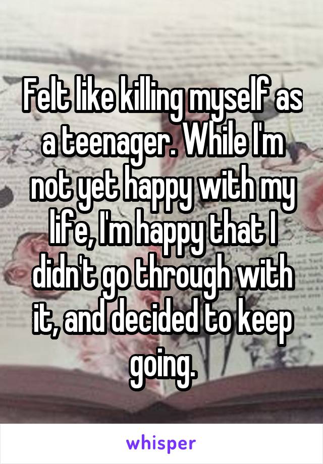 Felt like killing myself as a teenager. While I'm not yet happy with my life, I'm happy that I didn't go through with it, and decided to keep going.