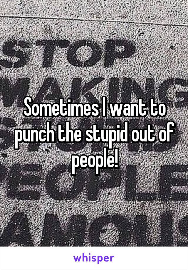 Sometimes I want to punch the stupid out of people!