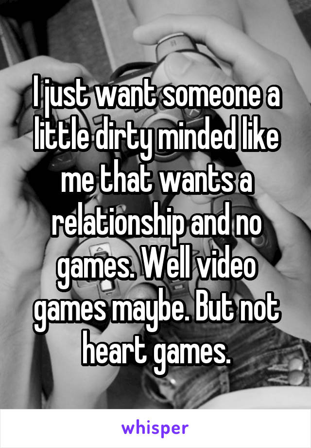 I just want someone a little dirty minded like me that wants a relationship and no games. Well video games maybe. But not heart games.