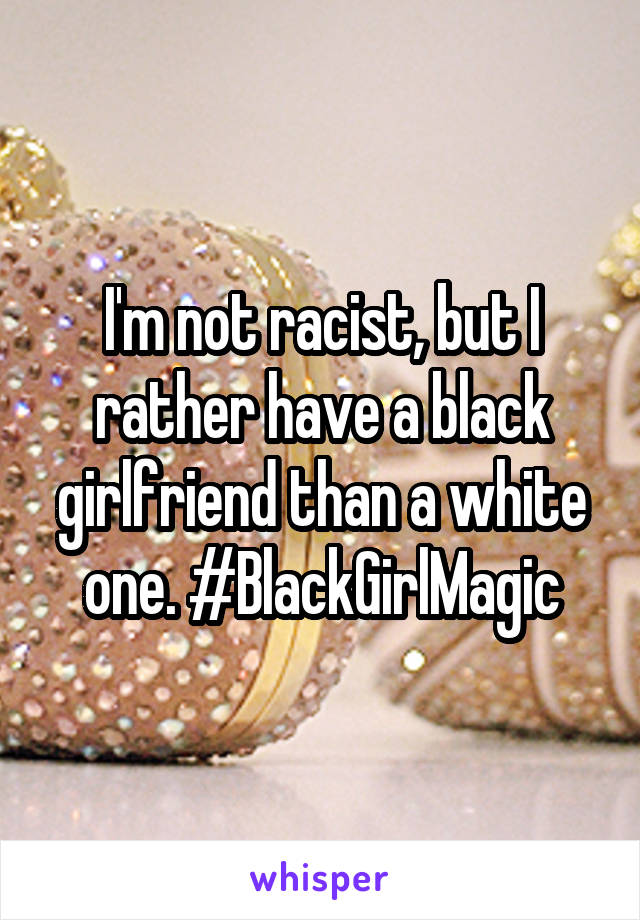 I'm not racist, but I rather have a black girlfriend than a white one. #BlackGirlMagic