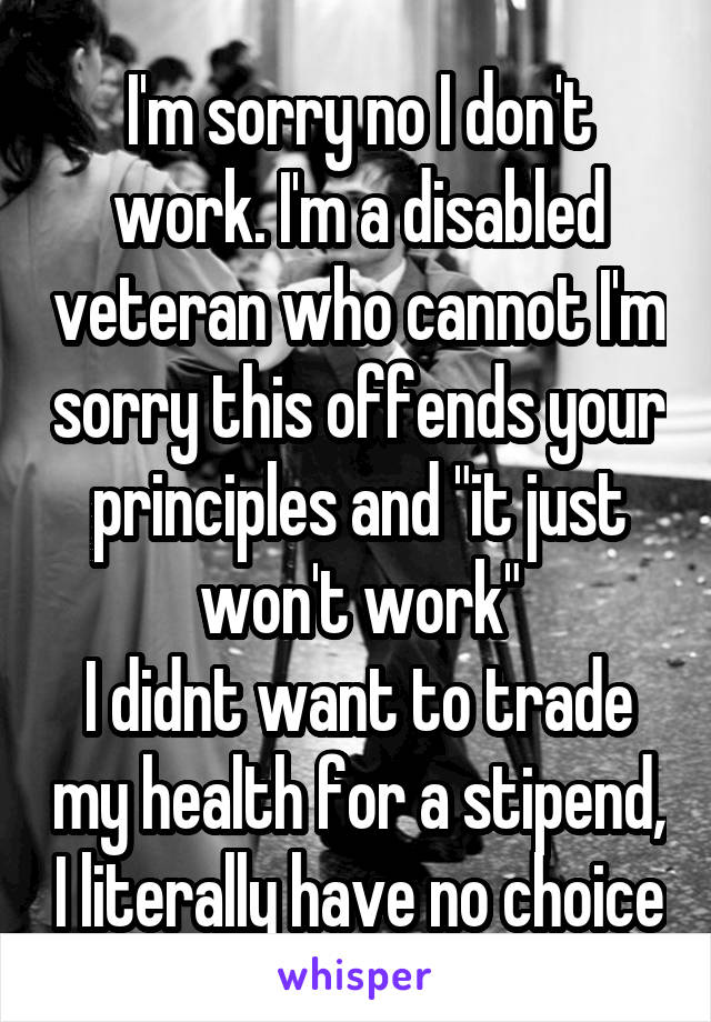 I'm sorry no I don't work. I'm a disabled veteran who cannot I'm sorry this offends your principles and "it just won't work"
I didnt want to trade my health for a stipend, I literally have no choice