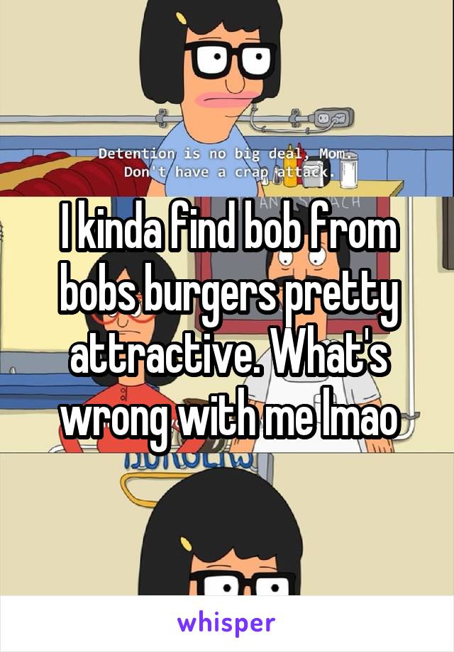 I kinda find bob from bobs burgers pretty attractive. What's wrong with me lmao