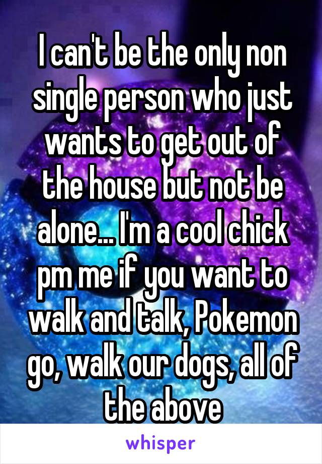 I can't be the only non single person who just wants to get out of the house but not be alone... I'm a cool chick pm me if you want to walk and talk, Pokemon go, walk our dogs, all of the above