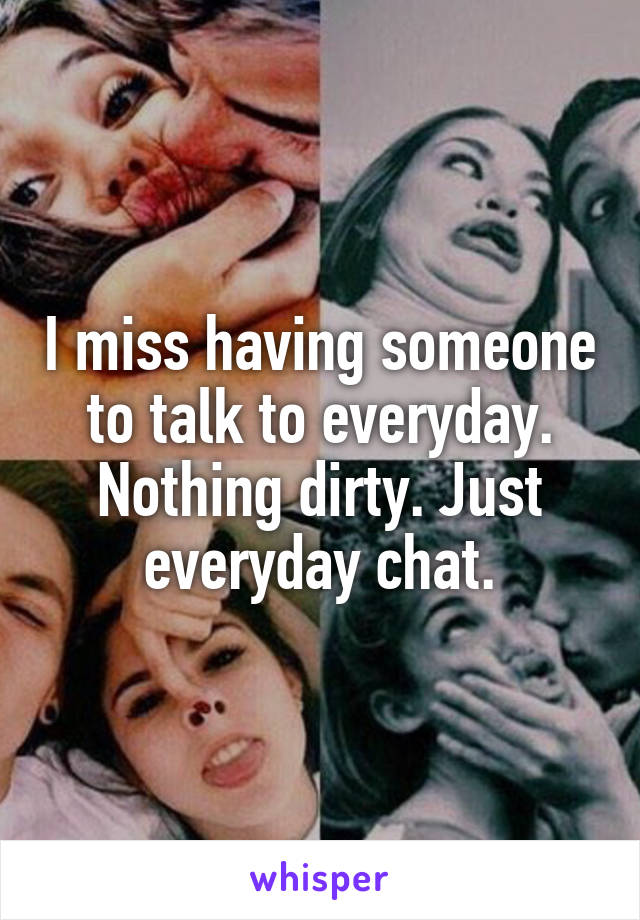 I miss having someone to talk to everyday. Nothing dirty. Just everyday chat.