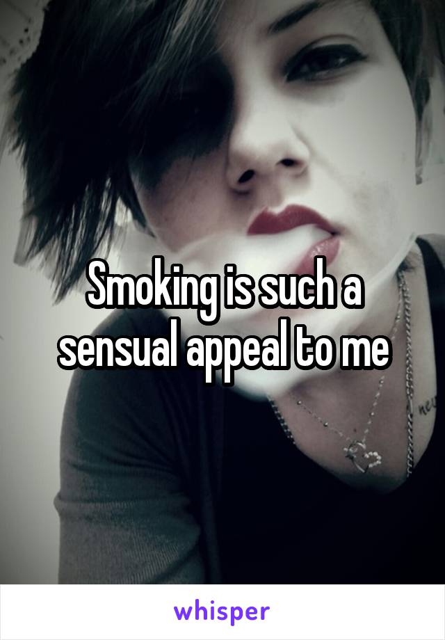 Smoking is such a sensual appeal to me