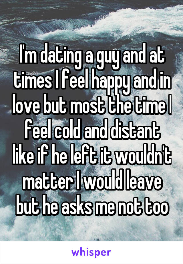 I'm dating a guy and at times I feel happy and in love but most the time I feel cold and distant like if he left it wouldn't matter I would leave but he asks me not too