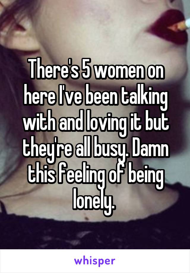 There's 5 women on here I've been talking with and loving it but they're all busy. Damn this feeling of being lonely. 