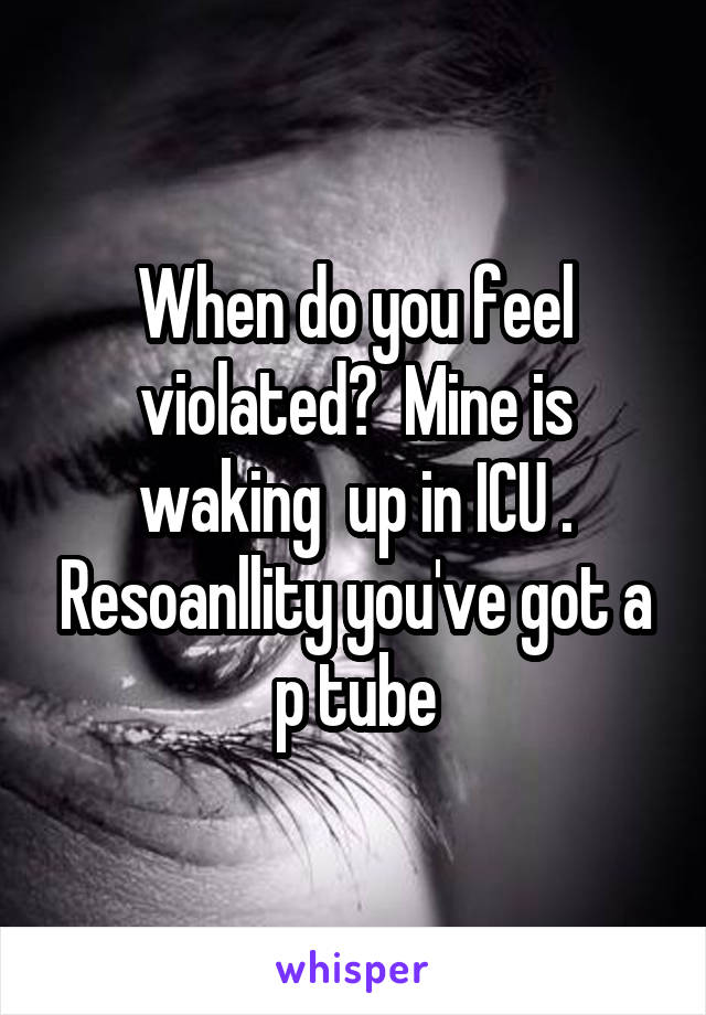 When do you feel violated?  Mine is waking  up in ICU . Resoanllity you've got a p tube