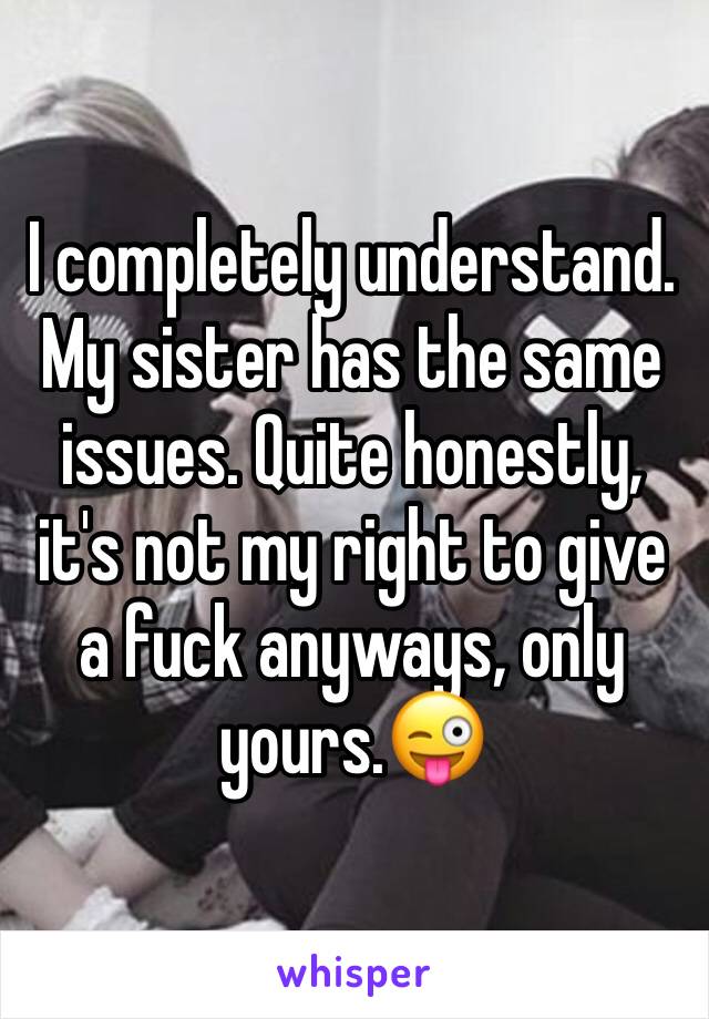 I completely understand. My sister has the same issues. Quite honestly, it's not my right to give a fuck anyways, only yours.😜