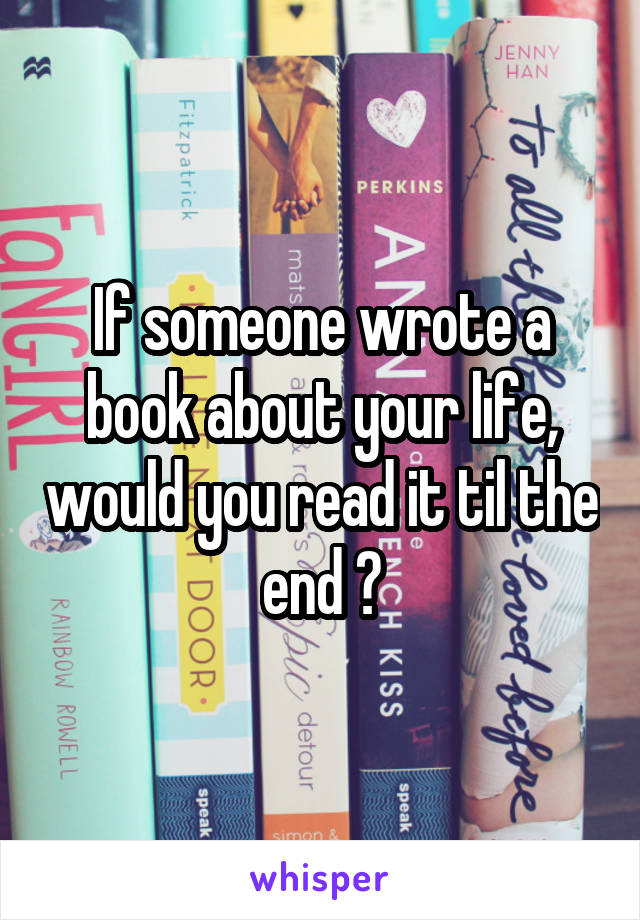 If someone wrote a book about your life, would you read it til the end ?