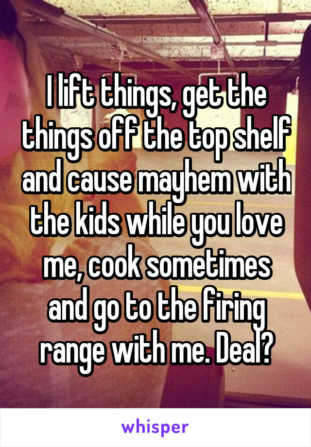 I lift things, get the things off the top shelf and cause mayhem with the kids while you love me, cook sometimes and go to the firing range with me. Deal?