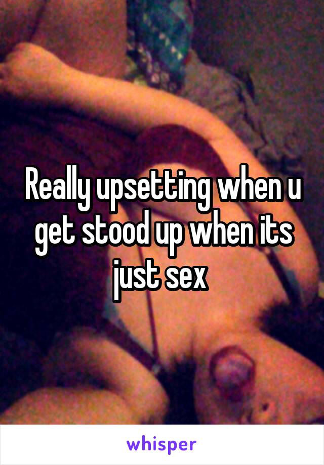 Really upsetting when u get stood up when its just sex 