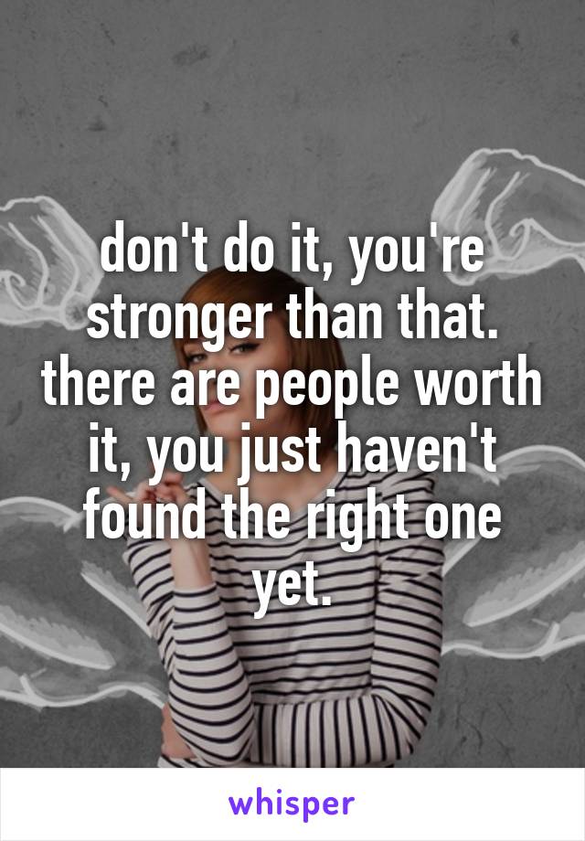 don't do it, you're stronger than that. there are people worth it, you just haven't found the right one yet.