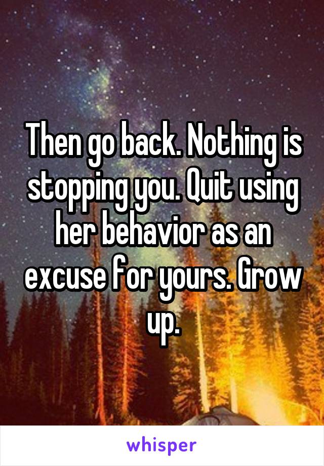 Then go back. Nothing is stopping you. Quit using her behavior as an excuse for yours. Grow up.